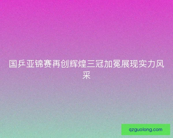 国乒亚锦赛再创辉煌三冠加冕展现实力风采