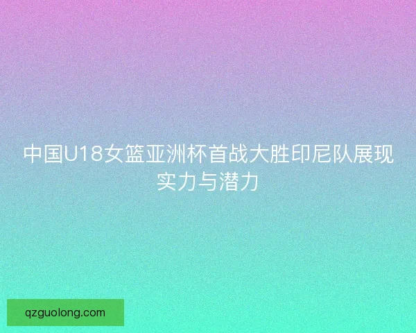中国U18女篮亚洲杯首战大胜印尼队展现实力与潜力