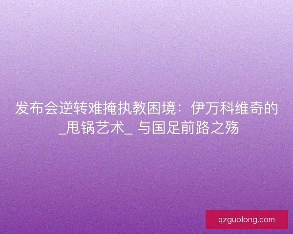 发布会逆转难掩执教困境：伊万科维奇的 _甩锅艺术_ 与国足前路之殇