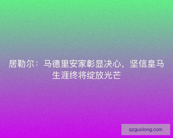 居勒尔：马德里安家彰显决心，坚信皇马生涯终将绽放光芒