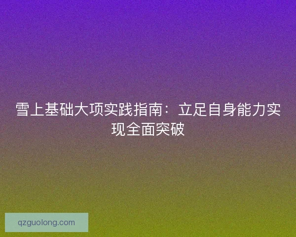 雪上基础大项实践指南：立足自身能力实现全面突破