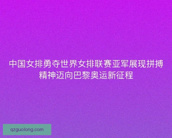 中国女排勇夺世界女排联赛亚军展现拼搏精神迈向巴黎奥运新征程